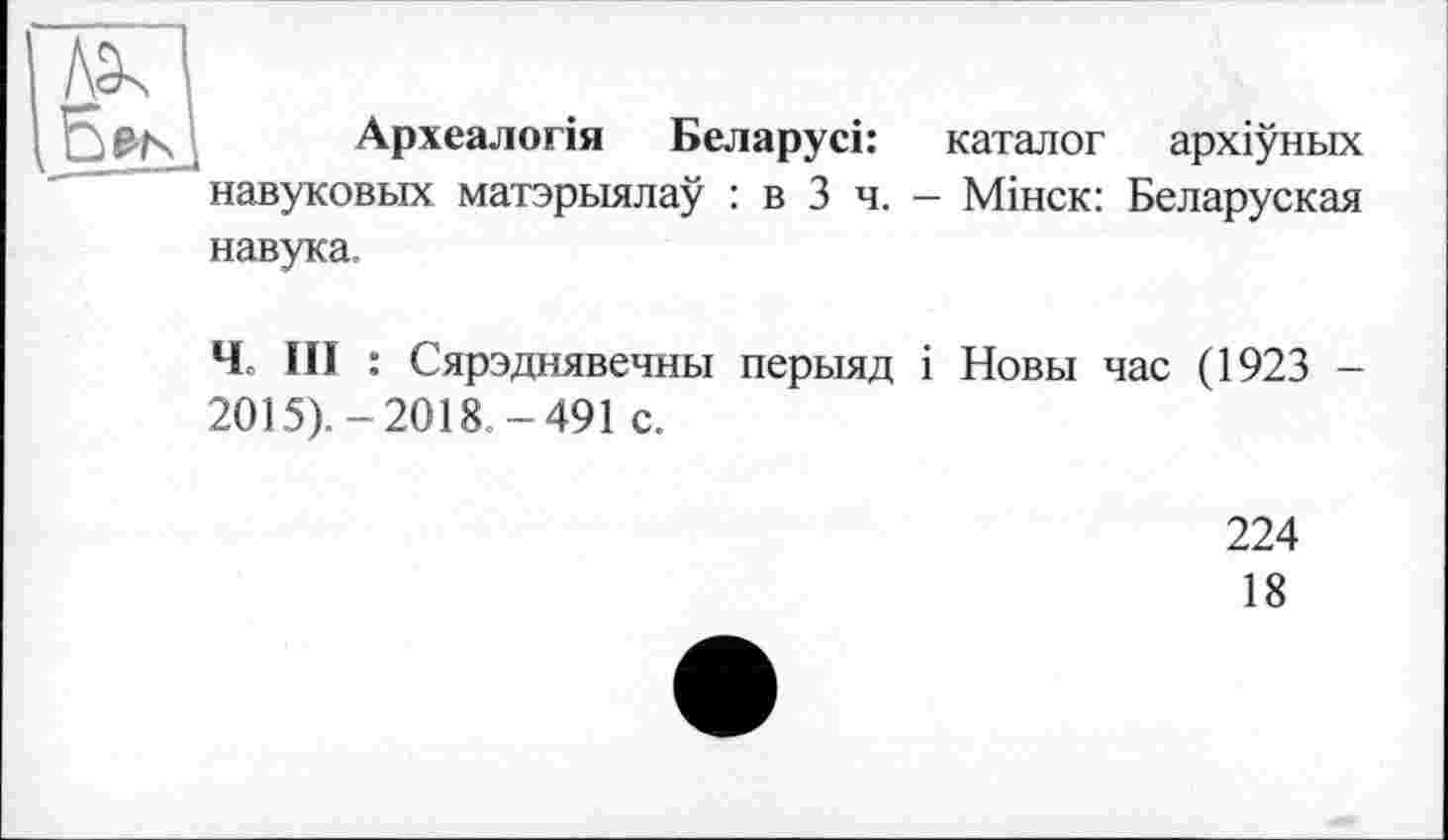 ﻿Археалогія Беларусі: каталог архіуньїх навуковых матэрыялау : в 3 ч. — Мінск: Беларуская навука.
Ч III : Сярэднявечны перыяд і Новы час (1923 -2015).-2018.-491 с.
224
18